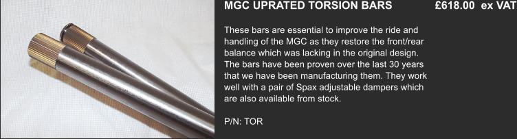 MGC UPRATED TORSION BARS              £618.00  ex VAT These bars are essential to improve the ride and handling of the MGC as they restore the front/rear balance which was lacking in the original design. The bars have been proven over the last 30 years that we have been manufacturing them. They work well with a pair of Spax adjustable dampers which are also available from stock.  P/N: TOR