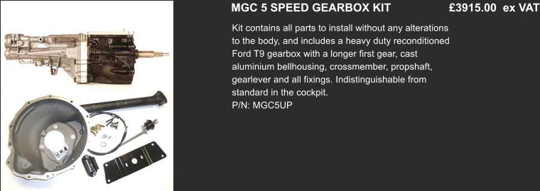 MGC 5 SPEED GEARBOX KIT         	 £3915.00  ex VAT Kit contains all parts to install without any alterations to the body, and includes a heavy duty reconditioned Ford T9 gearbox with a longer first gear, cast aluminium bellhousing, crossmember, propshaft, gearlever and all fixings. Indistinguishable from standard in the cockpit. P/N: MGC5UP