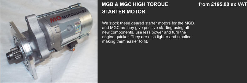 STARTER MOTOR  MGB & MGC HIGH TORQUE                      from £195.00 ex VAT We stock these geared starter motors for the MGB and MGC as they give positive starting using all  new components, use less power and turn the engine quicker. They are also lighter and smaller making them easier to fit.