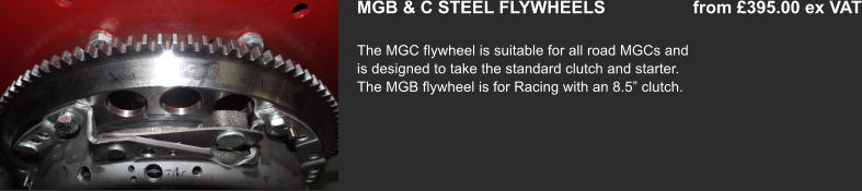 MGB & C STEEL FLYWHEELS                  from £395.00 ex VAT  The MGC flywheel is suitable for all road MGCs and is designed to take the standard clutch and starter. The MGB flywheel is for Racing with an 8.5” clutch.