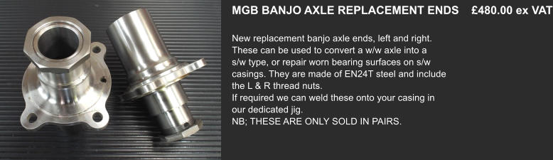 MGB BANJO AXLE REPLACEMENT ENDS    £480.00 ex VAT  New replacement banjo axle ends, left and right.  These can be used to convert a w/w axle into a s/w type, or repair worn bearing surfaces on s/w casings. They are made of EN24T steel and include the L & R thread nuts. If required we can weld these onto your casing in our dedicated jig. NB; THESE ARE ONLY SOLD IN PAIRS.