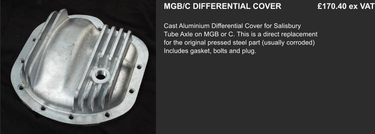 MGB/C DIFFERENTIAL COVER    		 £170.40 ex VAT  Cast Aluminium Differential Cover for Salisbury   Tube Axle on MGB or C. This is a direct replacement for the original pressed steel part (usually corroded) Includes gasket, bolts and plug.