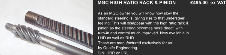 MGC HIGH RATIO RACK & PINION           £495.00  ex VAT As an MGC owner you will know how slow the  standard steering is, giving rise to that understeer  feeling. This will disappear with the high ratio rack &  pinion as the steering becomes more direct, with  turn-in and control much improved. Now available in  LHD as well as RHD These are manufactured exclusively for us  by Quaife Engineering.    P/N: HRR or HRL