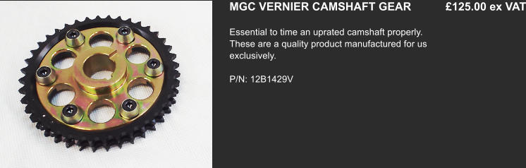 MGC VERNIER CAMSHAFT GEAR           £125.00 ex VAT Essential to time an uprated camshaft properly. These are a quality product manufactured for us exclusively.   P/N: 12B1429V