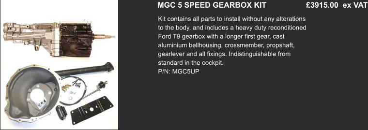 MGC 5 SPEED GEARBOX KIT         	 £3915.00  ex VAT Kit contains all parts to install without any alterations to the body, and includes a heavy duty reconditioned Ford T9 gearbox with a longer first gear, cast aluminium bellhousing, crossmember, propshaft, gearlever and all fixings. Indistinguishable from standard in the cockpit. P/N: MGC5UP