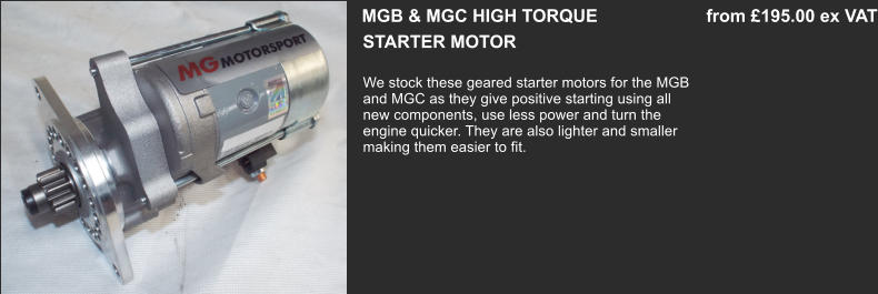 STARTER MOTOR  MGB & MGC HIGH TORQUE                      from £195.00 ex VAT We stock these geared starter motors for the MGB and MGC as they give positive starting using all  new components, use less power and turn the engine quicker. They are also lighter and smaller making them easier to fit.