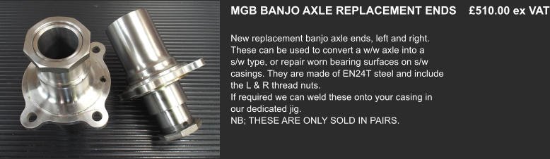 MGB BANJO AXLE REPLACEMENT ENDS    £510.00 ex VAT  New replacement banjo axle ends, left and right.  These can be used to convert a w/w axle into a s/w type, or repair worn bearing surfaces on s/w casings. They are made of EN24T steel and include the L & R thread nuts. If required we can weld these onto your casing in our dedicated jig. NB; THESE ARE ONLY SOLD IN PAIRS.