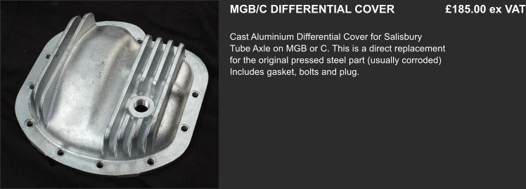 MGB/C DIFFERENTIAL COVER    		 £185.00 ex VAT  Cast Aluminium Differential Cover for Salisbury   Tube Axle on MGB or C. This is a direct replacement for the original pressed steel part (usually corroded) Includes gasket, bolts and plug.