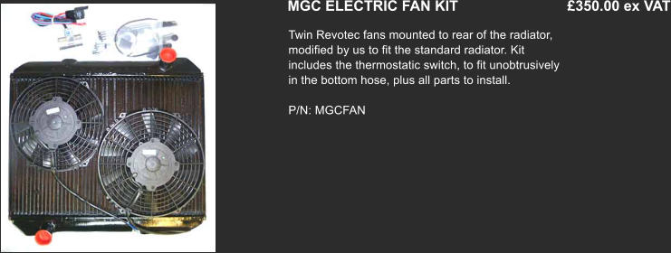 MGC ELECTRIC FAN KIT	                           £350.00 ex VAT Twin Revotec fans mounted to rear of the radiator, modified by us to fit the standard radiator. Kit includes the thermostatic switch, to fit unobtrusively in the bottom hose, plus all parts to install.  P/N: MGCFAN